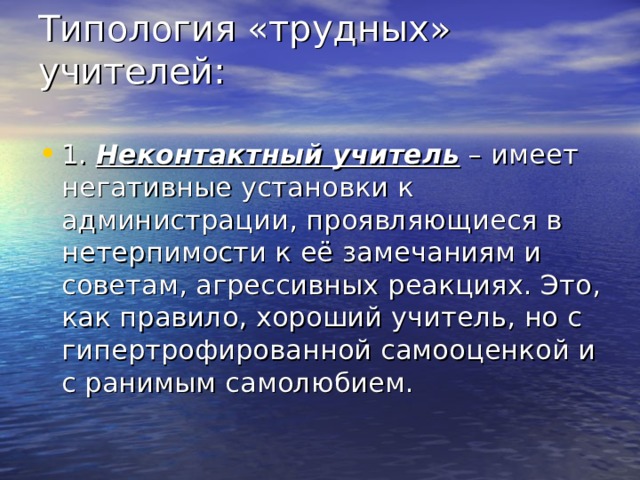 Типология «трудных» учителей:   1. Неконтактный учитель – имеет негативные установки к администрации, проявляющиеся в нетерпимости к её замечаниям и советам, агрессивных реакциях. Это, как правило, хороший учитель, но с гипертрофированной самооценкой и с ранимым самолюбием. 