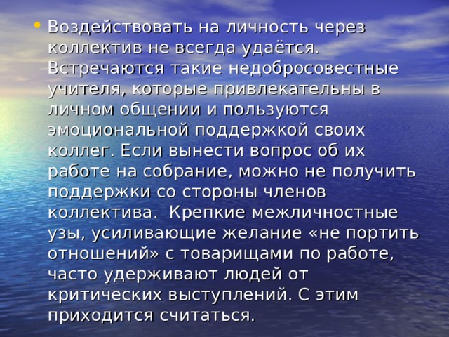 Воздействовать на личность через коллектив не всегда удаётся. Встречаются такие недобросовестные учителя, которые привлекательны в личном общении и пользуются эмоциональной поддержкой своих коллег. Если вынести вопрос об их работе на собрание, можно не получить поддержки со стороны членов коллектива. Крепкие межличностные узы, усиливающие желание «не портить отношений» с товарищами по работе, часто удерживают людей от критических выступлений. С этим приходится считаться. 