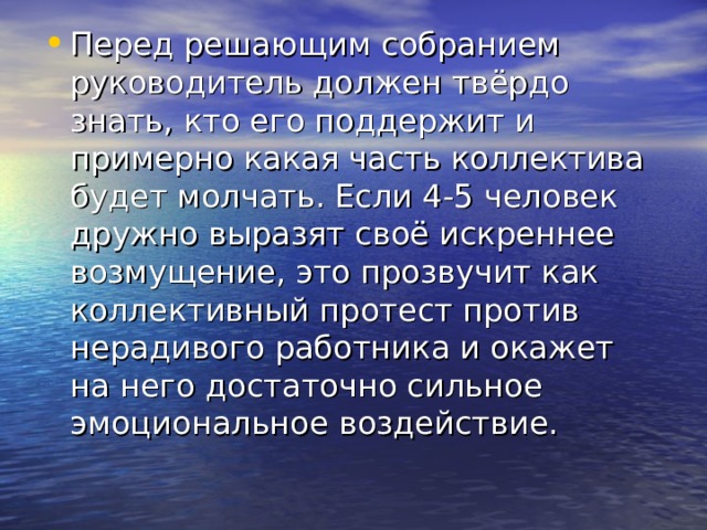 Перед решающим собранием руководитель должен твёрдо знать, кто его поддержит и примерно какая часть коллектива будет молчать. Если 4-5 человек дружно выразят своё искреннее возмущение, это прозвучит как коллективный протест против нерадивого работника и окажет на него достаточно сильное эмоциональное воздействие. 
