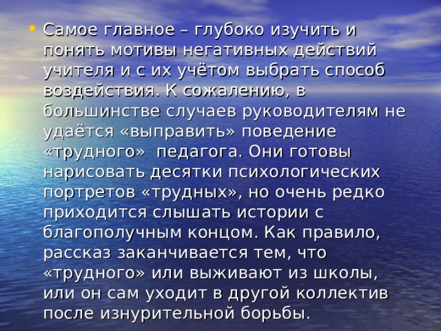 Самое главное – глубоко изучить и понять мотивы негативных действий учителя и с их учётом выбрать способ воздействия. К сожалению, в большинстве случаев руководителям не удаётся «выправить» поведение «трудного» педагога. Они готовы нарисовать десятки психологических портретов «трудных», но очень редко приходится слышать истории с благополучным концом. Как правило, рассказ заканчивается тем,  что «трудного» или выживают из школы, или он сам уходит в другой коллектив после изнурительной борьбы. 