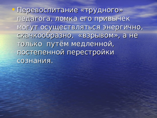 Перевоспитание «трудного» педагога, ломка его привычек могут осуществляться энергично, скачкообразно, «взрывом»,  а не только путём медленной, постепенной перестройки сознания. 