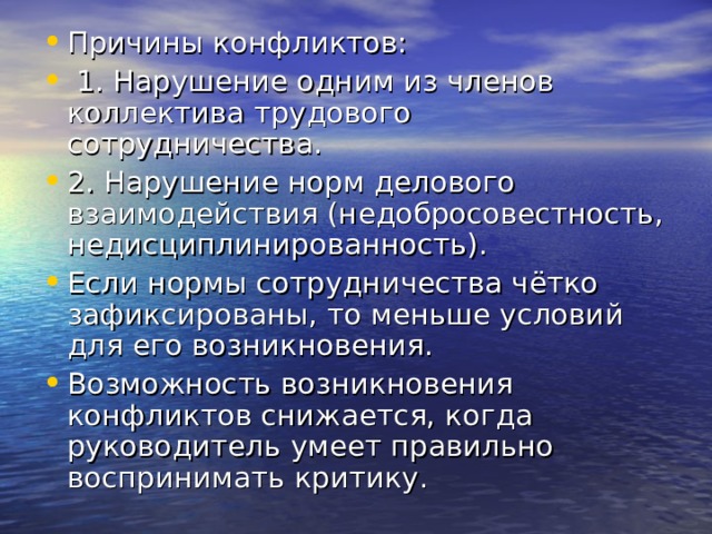 Причины конфликтов:  1. Нарушение одним из членов коллектива трудового сотрудничества. 2. Нарушение норм делового взаимодействия (недобросовестность, недисциплинированность). Если нормы сотрудничества чётко зафиксированы, то меньше условий для его возникновения. Возможность возникновения конфликтов снижается, когда руководитель умеет правильно воспринимать критику. 