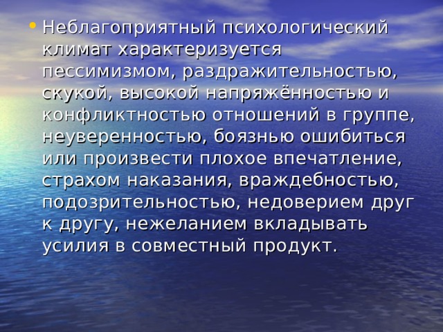 Неблагоприятный психологический климат характеризуется пессимизмом, раздражительностью, скукой, высокой напряжённостью и конфликтностью отношений в группе, неуверенностью, боязнью ошибиться или произвести плохое впечатление, страхом наказания, враждебностью, подозрительностью, недоверием друг к другу, нежеланием вкладывать усилия в совместный продукт. 
