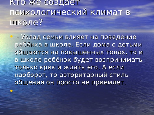 Кто же создаёт психологический климат в школе?    - Уклад семьи влияет на поведение ребёнка в школе. Если дома с детьми общаются на повышенных тонах, то и в школе ребёнок будет воспринимать только крик и ждать его. А если наоборот, то авторитарный стиль общения он просто не приемлет. 