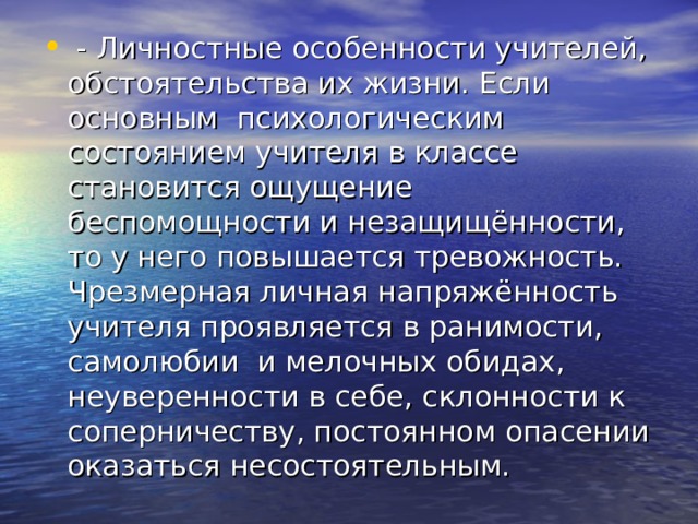  - Личностные особенности учителей, обстоятельства их жизни. Если основным психологическим состоянием учителя в классе становится ощущение беспомощности и незащищённости, то у него повышается тревожность. Чрезмерная личная напряжённость учителя проявляется в ранимости, самолюбии и мелочных обидах, неуверенности в себе, склонности к соперничеству, постоянном опасении оказаться несостоятельным. 