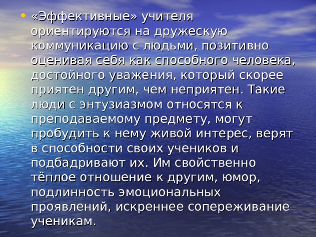 «Эффективные» учителя ориентируются на дружескую коммуникацию с людьми, позитивно оценивая себя как способного человека, достойного уважения, который скорее приятен другим, чем неприятен. Такие люди с энтузиазмом относятся к преподаваемому предмету, могут пробудить к нему живой интерес, верят в способности своих учеников и подбадривают их. Им свойственно тёплое отношение к другим, юмор, подлинность эмоциональных проявлений, искреннее сопереживание ученикам. 