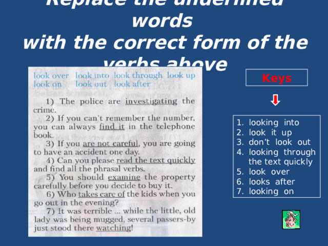 Replace the underlined words  with the correct form of the verbs above Keys looking into look it up don’t look out looking through the text quickly look over looks after looking on 