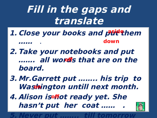 Fill in the gaps and translate aside Close your books and put them …… . Take your notebooks and put ……. all words that are on the board. Mr.Garrett put …….. his trip to Washington untill next month. Alison is not ready yet. She hasn’t put her coat …… . Never put …….. till tomorrow what you can do today. down off on off 
