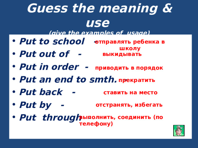 Guess the meaning & use  (give the examples of usage) Put to school - Put out of - Put in order - Put an end to smth. - Put back - Put by - Put through -   отправлять ребенка в школу выкидывать приводить в порядок прекратить ставить на место отстранять, избегать выполнить, соединить (по телефону) 