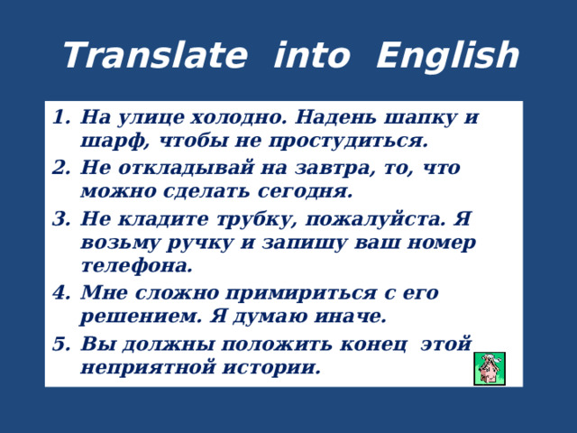 Translate into English На улице холодно. Надень шапку и шарф, чтобы не простудиться. Не откладывай на завтра, то, что можно сделать сегодня. Не кладите трубку, пожалуйста. Я возьму ручку и запишу ваш номер телефона. Мне сложно примириться с его решением. Я думаю иначе. Вы должны положить конец этой неприятной истории. 