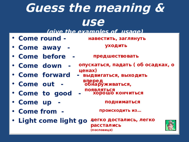 Guess the meaning & use  (give the examples of usage)  навестить, заглянуть Come round - Come away - Come before - Come down - Come forward - Come out - Come to good - Come up - Come from - Light come light go -  уходить предшествовать опускаться, падать ( об осадках, о ценах) выдвигаться, выходить вперед обнаруживаться, появляться хорошо кончиться подниматься происходить из… легко достались, легко расстались (пословица) 