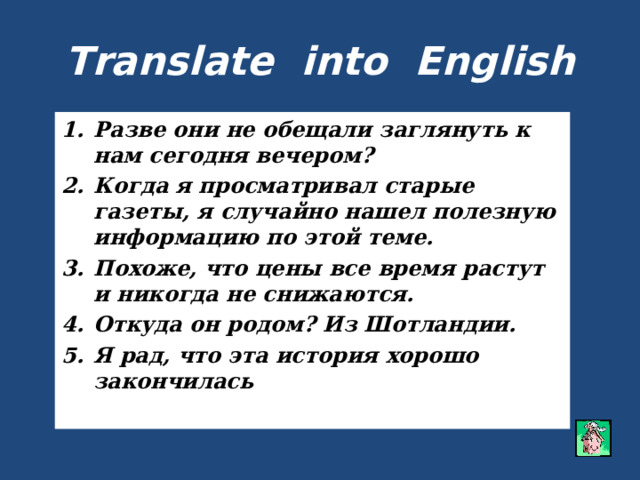 Translate into English Разве они не обещали заглянуть к нам сегодня вечером? Когда я просматривал старые газеты, я случайно нашел полезную информацию по этой теме. Похоже, что цены все время растут и никогда не снижаются. Откуда он родом? Из Шотландии. Я рад, что эта история хорошо закончилась   