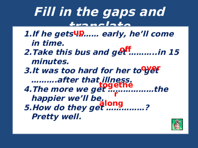 Fill in the gaps and translate up If he gets ……… early, he’ll come in time. Take this bus and get ………..in 15 minutes. It was too hard for her to get ……….after that illness. The more we get ………………the happier we’ll be. How do they get ……………? Pretty well. off over together along 