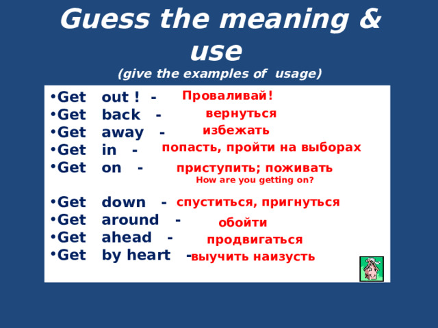 Guess the meaning & use  (give the examples of usage) Get out ! - Get back - Get away - Get in - Get on - Проваливай!  Get down - Get around - Get ahead - Get by heart -  вернуться избежать попасть, пройти на выборах приступить; поживать How are you getting on?  спуститься, пригнуться обойти продвигаться выучить наизусть 