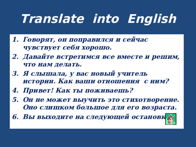 Translate into English Говорят, он поправился и сейчас чувствует себя хорошо. Давайте встретимся все вместе и решим, что нам делать. Я слышала, у вас новый учитель истории. Как ваши отношения с ним? Привет! Как ты поживаешь? Он не может выучить это стихотворение. Оно слишком большое для его возраста. Вы выходите на следующей остановке? 
