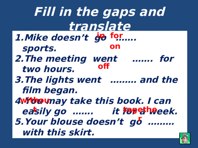 Fill in the gaps and translate in for Mike doesn’t go ……. sports. The meeting went ……. for two hours. The lights went ……… and the film began. You may take this book. I can easily go ……. it for a week. Your blouse doesn’t go ……… with this skirt. on off without together 