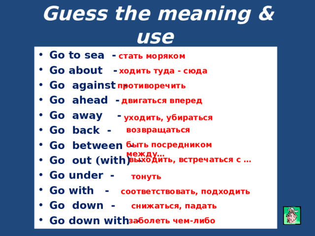 Guess the meaning & use  (give the examples of usage) Go to sea - Go about - Go against - Go ahead - Go away - Go back - Go between - Go out ( with) - Go under - Go with - Go down - Go down with -  стать моряком ходить туда - сюда противоречить двигаться вперед уходить, убираться возвращаться быть посредником между… выходить, встречаться с … тонуть соответствовать, подходить снижаться, падать заболеть чем-либо 