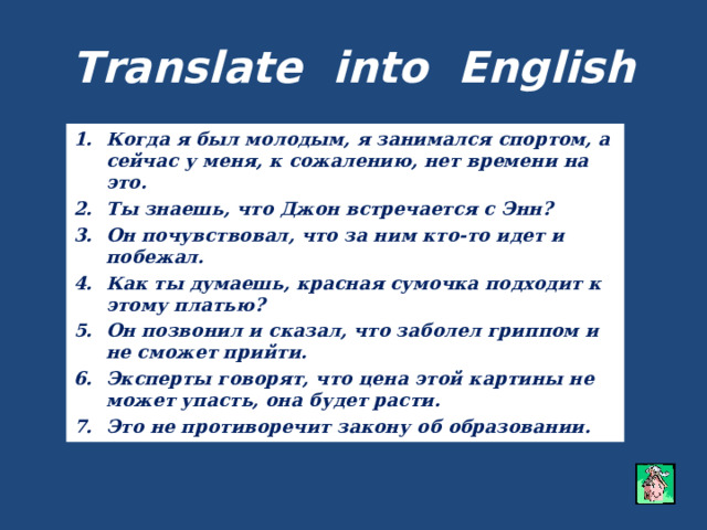 Translate into English Когда я был молодым, я занимался спортом, а сейчас у меня, к сожалению, нет времени на это. Ты знаешь, что Джон встречается с Энн? Он почувствовал, что за ним кто-то идет и побежал. Как ты думаешь, красная сумочка подходит к этому платью? Он позвонил и сказал, что заболел гриппом и не сможет прийти. Эксперты говорят, что цена этой картины не может упасть, она будет расти. Это не противоречит закону об образовании. 