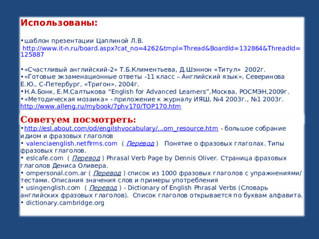 Использованы:  шаблон презентации Цаплиной Л.В. http://www.it-n.ru/board.aspx?cat_no=4262&tmpl=Thread&BoardId=132864&ThreadId=125887  «Счастливый английский-2» Т.Б.Климентьева, Д.Шэннон «Титул» 2002г. «Готовые экзаменационные ответы -11 класс – Английский язык», Северинова Е.Ю., С-Петербург, «Тригон», 2004г. Н.А.Бонк, Е.М.Салтыкова “English for Advanced Learners”, Москва, РОСМЭН,2009г. «Методическая мозаика» - приложение к журналу ИЯШ, №4 2003г., №1 2003г. http://www.alleng.ru/mybook/7phv170/TOP170.htm    Советуем посмотреть: http://esl.about.com/od/engilshvocabulary/...om_resource.htm - большое собрание идиом и фразовых глаголов  valenciaenglish.netfirms.com   (  Перевод  )   Понятие о фразовых глаголах. Типы фразовых глаголов.  eslcafe.com   (  Перевод  ) Phrasal Verb Page by Dennis Oliver. Страница фразовых глаголов Дениса Оливера .  ompersonal.com.ar (  Перевод  ) список из 1000 фразовых глаголов c упражнениями/тестами. Описания значения слов и примеры употребления    usingenglish . com   (  Перевод  ) - Dictionary of English Phrasal Verbs (Словарь английских фразовых глаголов).  Список глаголов открывается по буквам алфавита.  dictionary.cambridge.org     
