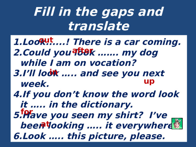 Fill in the gaps and translate out Look......! There is a car coming. Could you look … … . my dog while I am on vocation? I’ll look … .. and see you next week. If you don’t know the word look it … .. in the dictionary. Have you seen my shirt? I’ve been looking … .. it everywhere. Look … .. this picture, please. after in up for at 