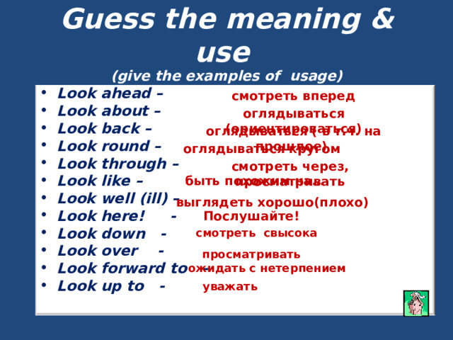 Guess the meaning & use  (give the examples of usage) Look ahead – Look about – Look back – Look round – Look through – Look like – Look well (ill) – Look here! - Look down - Look over - Look forward to - Look up to - смотреть вперед   оглядываться (ориентироваться) оглядываться ( в т.ч. на прошлое) оглядываться кругом смотреть через, просматривать быть похожим на… выглядеть хорошо(плохо) Послушайте! смотреть свысока просматривать ожидать с нетерпением уважать 