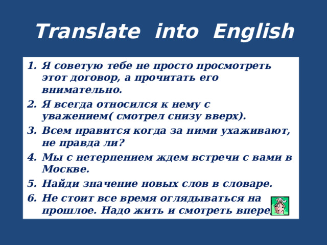 Translate into English Я советую тебе не просто просмотреть этот договор, а прочитать его внимательно. Я всегда относился к нему с уважением( смотрел снизу вверх). Всем нравится когда за ними ухаживают, не правда ли? Мы с нетерпением ждем встречи с вами в Москве. Найди значение новых слов в словаре. Не стоит все время оглядываться на прошлое. Надо жить и смотреть вперед.  