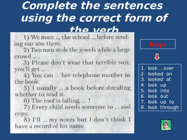 Complete the sentences  using the correct form of the verb Keys look …over looked on looked at look up look into look out look up to look through 