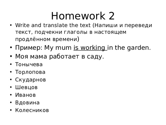 Homework 2 Write and translate the text (Напиши и переведи текст, подчекни глаголы в настоящем продлённом времени ) Пример: My mum is working in the garden. Моя мама работает в саду. Тонычева Торлопова Скударнов Шевцов Иванов Вдовина Колесников 