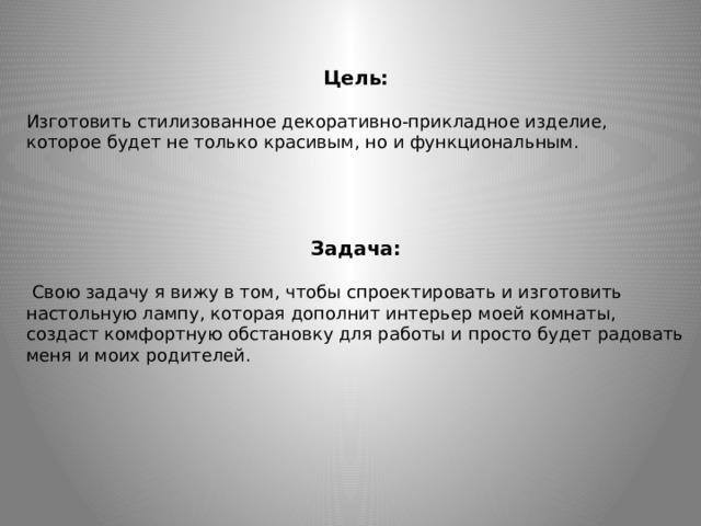   Цель: Изготовить стилизованное декоративно-прикладное изделие, которое будет не только красивым, но и функциональным. Задача:  Свою задачу я вижу в том, чтобы спроектировать и изготовить настольную лампу, которая дополнит интерьер моей комнаты, создаст комфортную обстановку для работы и просто будет радовать меня и моих родителей.  