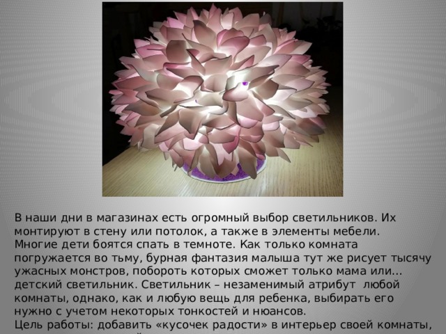 В наши дни в магазинах есть огромный выбор светильников. Их монтируют в стену или потолок, а также в элементы мебели. Многие дети боятся спать в темноте. Как только комната погружается во тьму, бурная фантазия малыша тут же рисует тысячу ужасных монстров, побороть которых сможет только мама или… детский светильник. Светильник – незаменимый атрибут любой комнаты, однако, как и любую вещь для ребенка, выбирать его нужно с учетом некоторых тонкостей и нюансов. Цель работы: добавить «кусочек радости» в интерьер своей комнаты, создав оригинальный светильник. 
