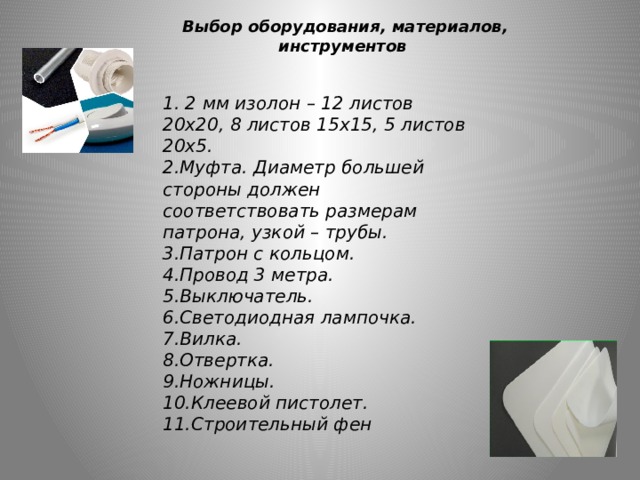   Выбор оборудования, материалов, инструментов 1. 2 мм изолон – 12 листов 20х20, 8 листов 15х15, 5 листов 20х5. 2.Муфта. Диаметр большей стороны должен соответствовать размерам патрона, узкой – трубы. 3.Патрон с кольцом. 4.Провод 3 метра.  5.Выключатель. 6.Светодиодная лампочка. 7.Вилка. 8.Отвертка. 9.Ножницы. 10.Клеевой пистолет. 11.Строительный фен 