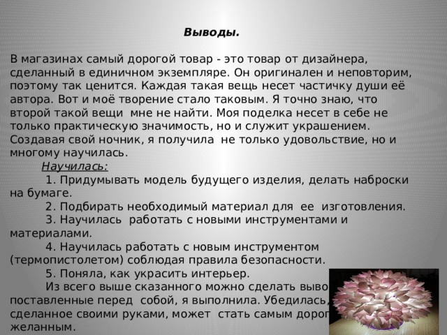  Выводы.   В магазинах самый дорогой товар - это товар от дизайнера, сделанный в единичном экземпляре. Он оригинален и неповторим, поэтому так ценится. Каждая такая вещь несет частичку души её автора. Вот и моё творение стало таковым. Я точно знаю, что второй такой вещи мне не найти. Моя поделка несет в себе не только практическую значимость, но и служит украшением. Создавая свой ночник, я получила не только удовольствие, но и многому научилась.  Научилась:  1. Придумывать модель будущего изделия, делать наброски на бумаге.  2. Подбирать необходимый материал для ее изготовления.  3. Научилась работать с новыми инструментами и материалами.  4. Научилась работать с новым инструментом (термопистолетом) соблюдая правила безопасности.  5. Поняла, как украсить интерьер.  Из всего выше сказанного можно сделать вывод, что задачи, поставленные перед собой, я выполнила. Убедилась, что изделие, сделанное своими руками, может стать самым дорогим и желанным.  Делайте детали вашего интерьера своими руками!     