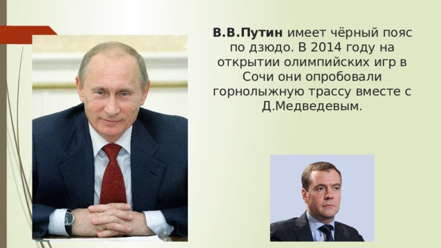 В.В.Путин  имеет чёрный пояс по дзюдо. В 2014 году на открытии олимпийских игр в Сочи они опробовали горнолыжную трассу вместе с Д.Медведевым.   