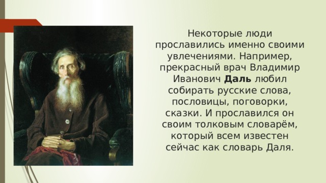 Некоторые люди прославились именно своими увлечениями. Например, прекрасный врач Владимир Иванович  Даль  любил собирать русские слова, пословицы, поговорки, сказки. И прославился он своим толковым словарём, который всем известен сейчас как словарь Даля.   