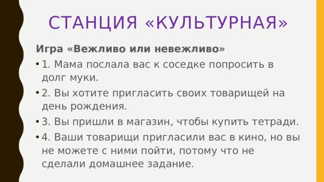 Станция «культурная» Игра «Вежливо или невежливо» 1. Мама послала вас к соседке попросить в долг муки. 2. Вы хотите пригласить своих товарищей на день рождения. 3. Вы пришли в магазин, чтобы купить тетради. 4. Ваши товарищи пригласили вас в кино, но вы не можете с ними пойти, потому что не сделали домашнее задание. 