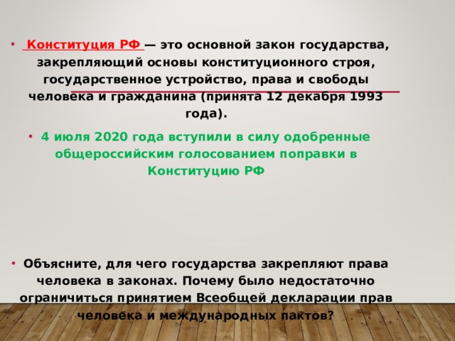   Конституция РФ — это основной закон государства, закрепляющий основы конституционного строя, государственное устройство, права и свободы человека и гражданина (принята 12 декабря 1993 года). 4 июля 2020 года вступили в силу одобренные общероссийским голосованием поправки в Конституцию РФ    Объясните, для чего государства закрепляют права человека в законах. Почему было недостаточно ограничиться принятием Всеобщей декларации прав человека и международных пактов?   