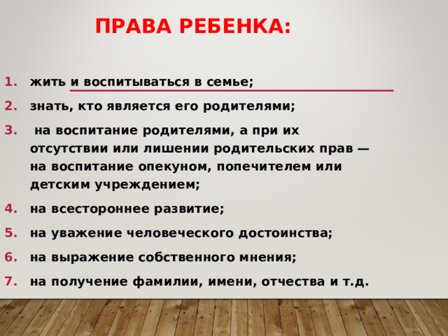 ПРАВА РЕБЕНКА: жить и воспитываться в семье; знать, кто является его родителями;  на воспитание родителями, а при их отсутствии или лишении родительских прав — на воспитание опекуном, попечителем или детским учреждением; на всестороннее развитие; на уважение человеческого достоинства; на выражение собственного мнения; на получение фамилии, имени, отчества и т.д.   