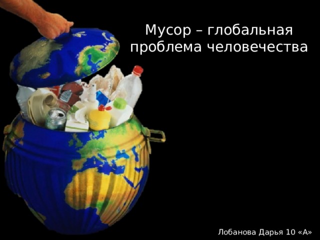 Мусор – глобальная проблема человечества Лобанова Дарья 10 «А» 