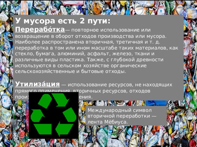 У мусора есть 2 пути: Перерабо́тка — повторное использование или возвращение в оборот отходов производства или мусора. Наиболее распространена вторичная, третичная и т. д. переработка в том или ином масштабе таких материалов, как стекло, бумага, алюминий, асфальт, железо, ткани и различные виды пластика. Также, с глубокой древности используются в сельском хозяйстве органические сельскохозяйственные и бытовые отходы. Утилиза́ция — использование ресурсов, не находящих прямого применения, вторичных ресурсов, отходов производства и потребления. Международный символ вторичной переработки — лента Мёбиуса. 
