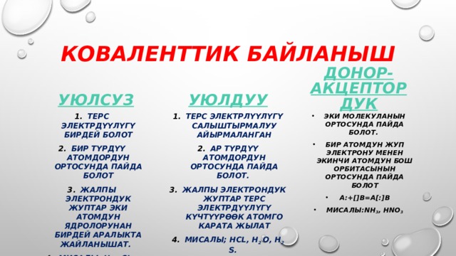Коваленттик байланыш Донор-акцептордук Уюлсуз Уюлдуу Терс электрдүүлүгү бирдей болот Бир түрдүү атомдордун ортосунда пайда болот Жалпы электрондук жуптар эки атомдун ядролорунан бирдей аралыкта жайланышат. Мисалы; H 2 , CL 2 , O 2 , N 2 Терс электрлүүлүгү салыштырмалуу айырмаланган Ар түрдүү атомдордун ортосунда пайда болот. Жалпы электрондук жуптар терс электрдүүлүгү күчтүүрөөк атомго карата жылат Мисалы; HCL, H 2 O, H 2 S. Эки молекуланын ортосунда пайда болот. Бир атомдун жуп электрону менен экинчи атомдун бош орбитасынын ортосунда пайда болот А:+[]В=А[:]В Мисалы:NH 3 , HNO 3          