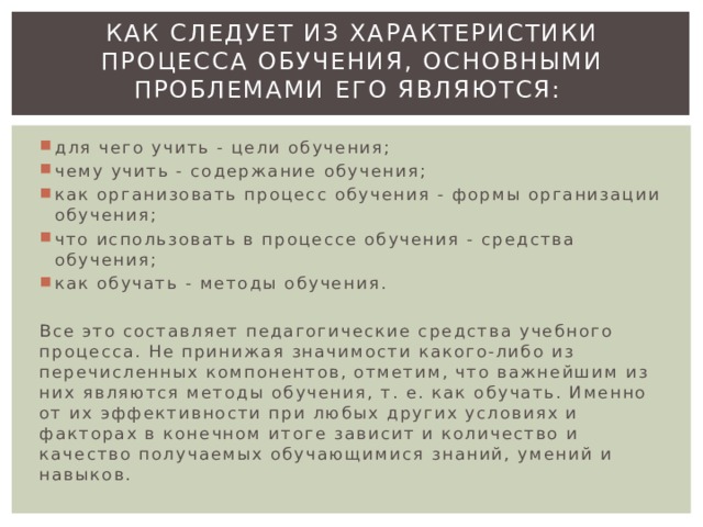Как следует из характеристики процесса обучения, основными проблемами его являются:   для чего учить - цели обучения; чему учить - содержание обучения; как организовать процесс обучения - формы организации обучения; что использовать в процессе обучения - средства обучения; как обучать - методы обучения. Все это составляет педагогические средства учебного процесса. Не принижая значимости какого-либо из перечисленных компонентов, отметим, что важнейшим из них являются методы обучения, т. е. как обучать. Именно от их эффективности при любых других условиях и факторах в конечном итоге зависит и количество и качество получаемых обучающимися знаний, умений и навыков. 