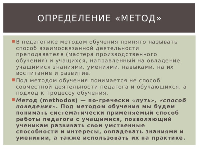 Определение «метод» В педагогике методом обучения принято называть способ взаимосвязанной деятельности преподавателя (мастера производственного обучения) и учащихся, направленный на овладение учащимися знаниями, умениями, навыками, на их воспитание и развитие. Под методом обучения понимается не способ совместной деятельности педагога и обучающихся, а подход к процессу обучения. Метод (methodos) — по-гречески «путь», «способ поведения ». Под методом обучения мы будем понимать систематически приме­няемый способ работы педагога с учащимися, позволяющий ученикам развивать свои умственные способности и интересы, овладевать знаниями и умениями, а также использовать их на практике. 
