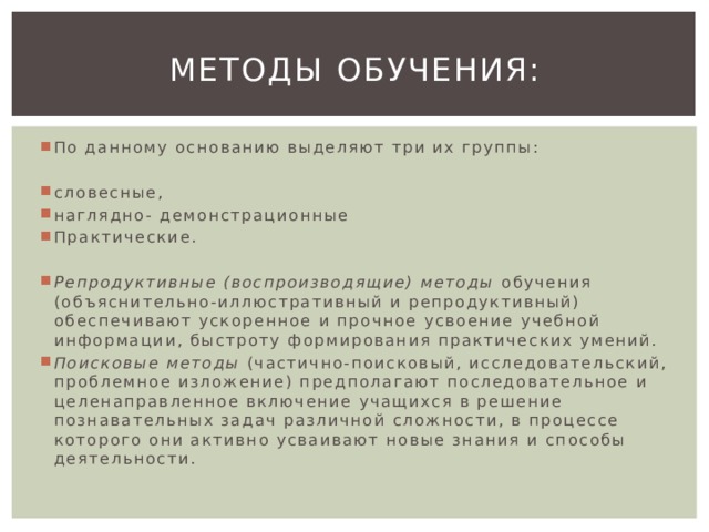 Методы обучения: По данному основанию выделяют три их группы: словесные, наглядно- демонстрационные Практические. Репродуктивные (воспроизводящие) методы обучения (объяснительно-иллюстративный и репродуктивный) обеспечивают ускоренное и прочное усвоение учебной информации, быстроту формирования практических умений. Поисковые методы (частично-поисковый, исследовательский, проблемное изложение) предполагают последовательное и целенаправленное включение учащихся в решение познавательных задач различной сложности, в процессе которого они активно усваивают новые знания и способы деятельности. 