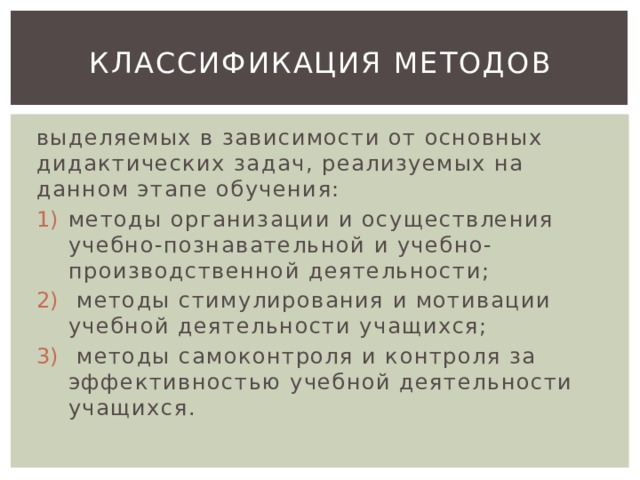 классификация методов выделяемых в зависимости от основных дидактических задач, реализуемых на данном этапе обучения: методы организации и осуществления учебно-познавательной и учебно-производственной деятельности;  методы стимулирования и мотивации учебной деятельности учащихся;  методы самоконтроля и контроля за эффективностью учебной деятельности учащихся. 