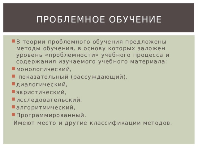 Проблемное обучение В теории проблемного обучения предложены методы обучения, в основу которых заложен уровень «проблемности» учебного процесса и содержания изучаемого учебного материала: монологический,  показательный (рассуждающий), диалогический, эвристический, исследовательский, алгоритмический, Программированный.  Имеют место и другие классификации методов. 