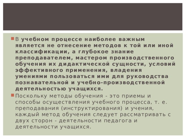 В учебном процессе наиболее важным является не отнесение методов к той или иной классификации, а глубокое знание преподавателем, мастером производственного обучения их дидактической сущности, условий эффективного применения, владения умениями пользоваться ими для руководства познавательной и учебно-производственной деятельностью учащихся. Поскольку методы обучения - это приемы и способы осуществления учебного процесса, т. е. преподавания (инструктирования) и учения, каждый метод обучения следует рассматривать с двух сторон - деятельности педагога и деятельности учащихся. 
