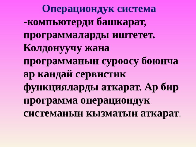  Операциондук система -компьютерди башкарат, программаларды иштетет. Колдонуучу жана программанын суроосу боюнча ар кандай сервистик функцияларды аткарат. Ар бир программа операциондук системанын кызматын аткарат . 
