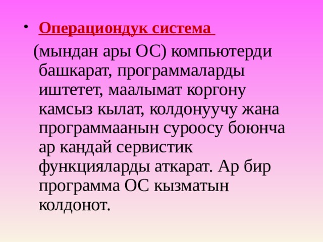 Операциондук система  (мындан ары ОС) компьютерди башкарат, программаларды иштетет, маалымат коргону камсыз кылат, колдонуучу жана программаанын суроосу боюнча ар кандай сервистик функцияларды аткарат. Ар бир программа ОС кызматын колдонот. 