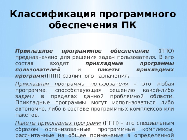 Классификация программного обеспечения ПК Прикладное программное обеспечение (ППО) предназначено для решения задач пользователя. В его состав входят прикладные программы пользователей и пакеты прикладных программ (ППП) различного назначения . Прикладная программа  пользователя – это любая программа, способствующая решению какой-либо задачи в пределах данной проблемной области. Прикладные программы могут использоваться либо автономно, либо в составе программных комплексов или пакетов. Пакеты прикладных программ (ППП) – это специальным образом организованные программные комплексы, рассчитанные на общее применение в определенной проблемной области и дополненные соответствующей технической документацией. 