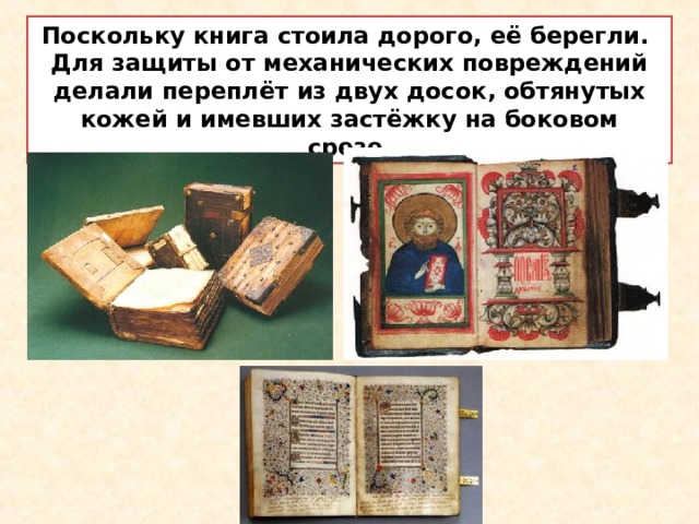 Поскольку книга стоила дорого, её берегли. Для защиты от механических повреждений делали переплёт из двух досок, обтянутых кожей и имевших застёжку на боковом срезе. 